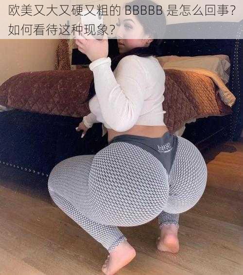 欧美又大又硬又粗的 BBBBB 是怎么回事?如何看待这种现象?